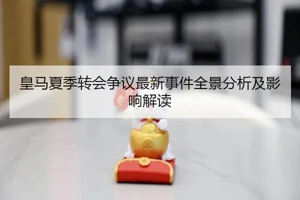 皇马夏季转会争议最新事件全景分析及影响解读
